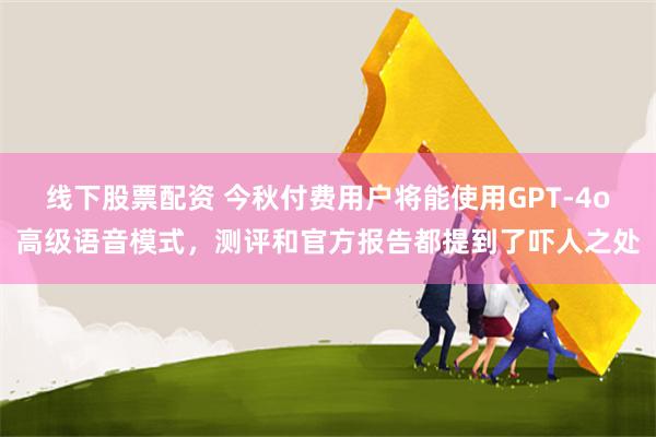 线下股票配资 今秋付费用户将能使用GPT-4o高级语音模式，测评和官方报告都提到了吓人之处