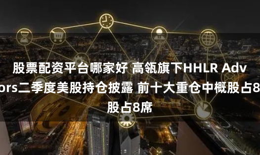 股票配资平台哪家好 高瓴旗下HHLR Advisors二季度美股持仓披露 前十大重仓中概股占8席