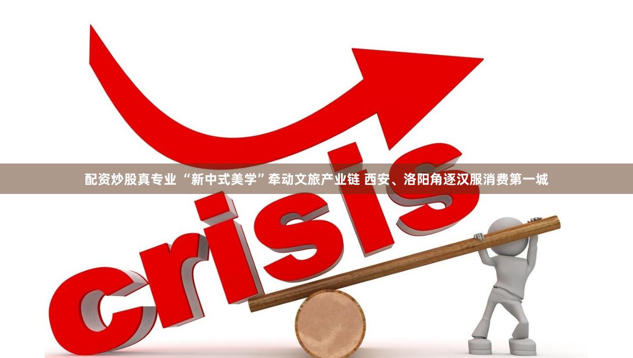 配资炒股真专业 “新中式美学”牵动文旅产业链 西安、洛阳角逐汉服消费第一城