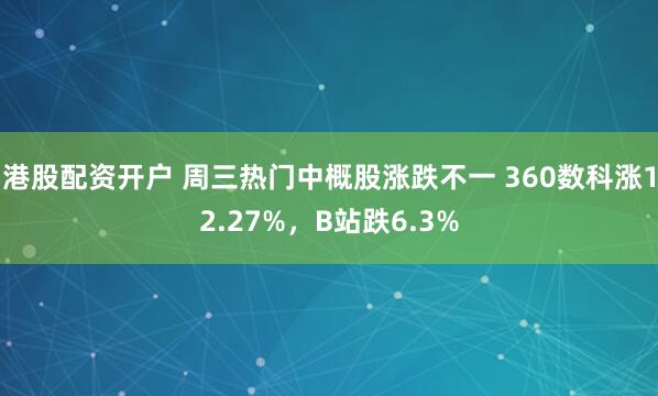 港股配资开户 周三热门中概股涨跌不一 360数科涨12.27%，B站跌6.3%