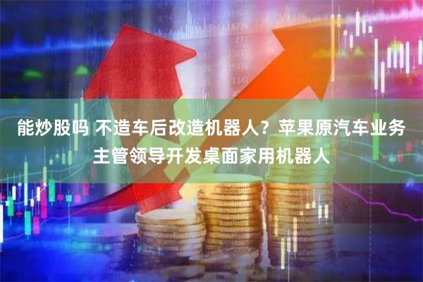 能炒股吗 不造车后改造机器人？苹果原汽车业务主管领导开发桌面家用机器人