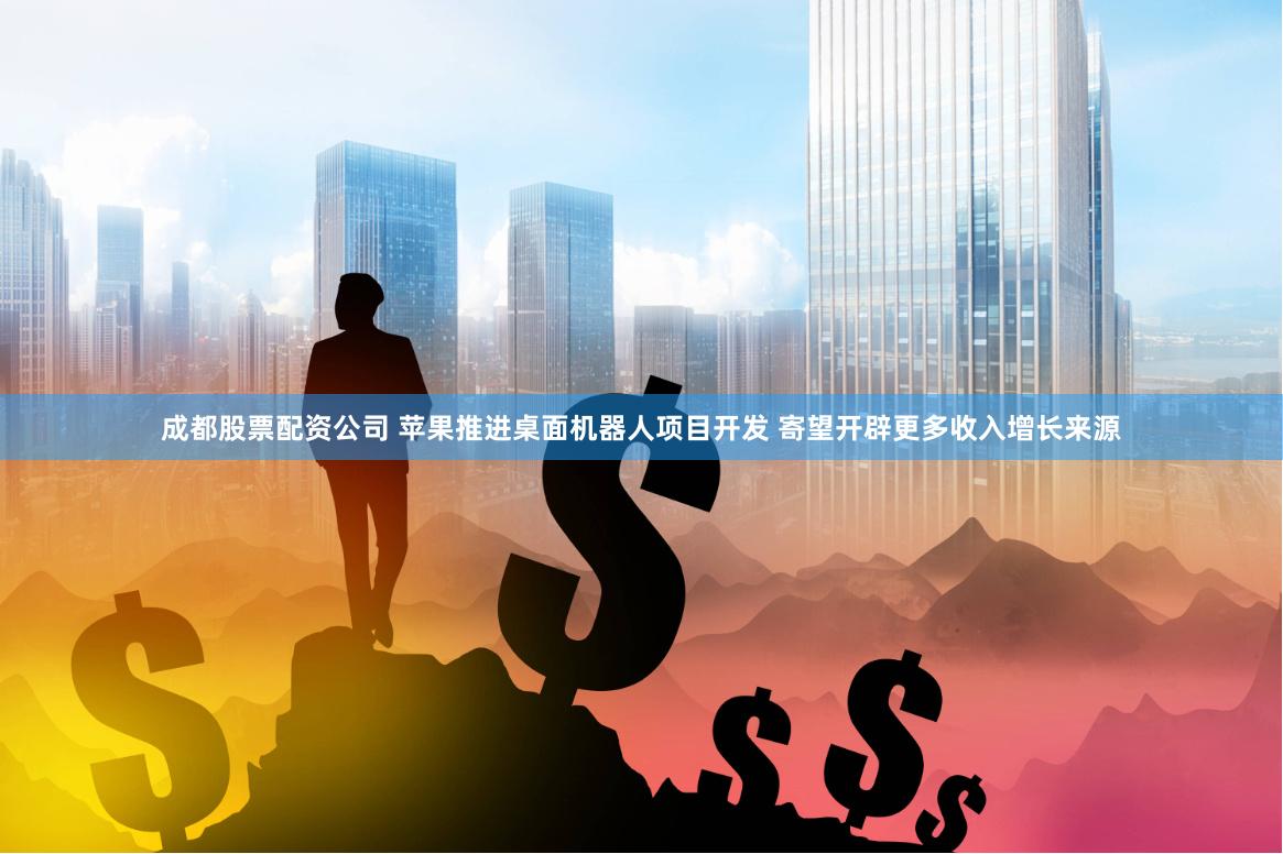 成都股票配资公司 苹果推进桌面机器人项目开发 寄望开辟更多收入增长来源
