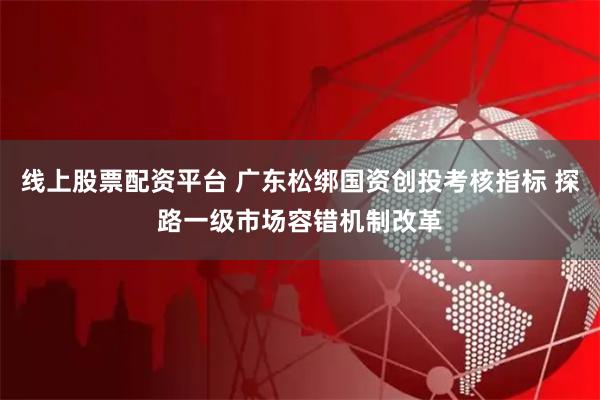 线上股票配资平台 广东松绑国资创投考核指标 探路一级市场容错机制改革