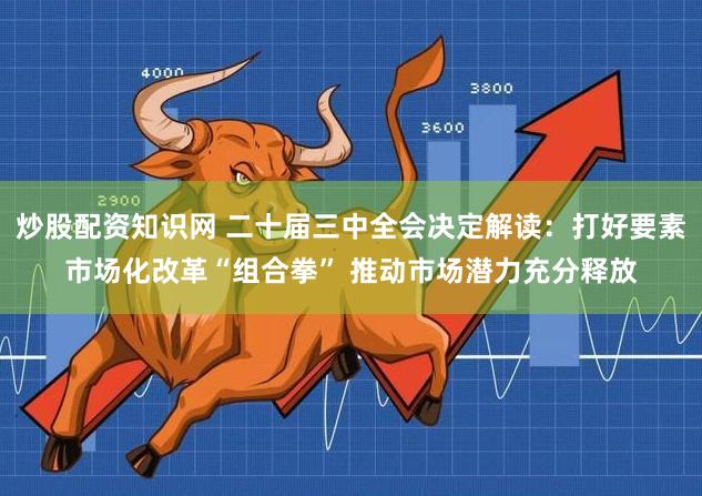 炒股配资知识网 二十届三中全会决定解读：打好要素市场化改革“组合拳” 推动市场潜力充分释放