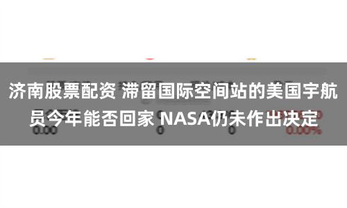 济南股票配资 滞留国际空间站的美国宇航员今年能否回家 NASA仍未作出决定