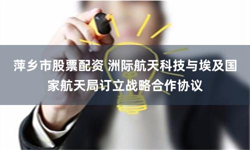 萍乡市股票配资 洲际航天科技与埃及国家航天局订立战略合作协议