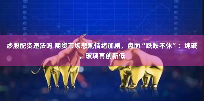 炒股配资违法吗 期货市场悲观情绪加剧，盘面“跌跌不休”：纯碱，玻璃再创新低