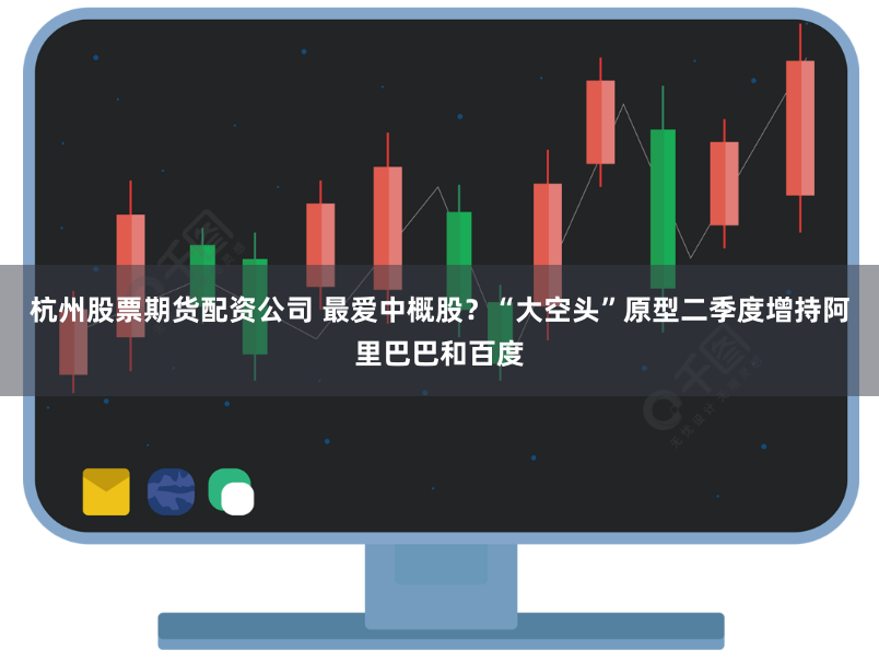 杭州股票期货配资公司 最爱中概股？“大空头”原型二季度增持阿里巴巴和百度
