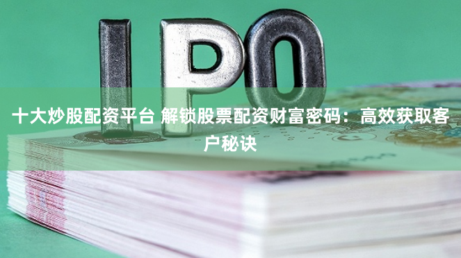 十大炒股配资平台 解锁股票配资财富密码：高效获取客户秘诀