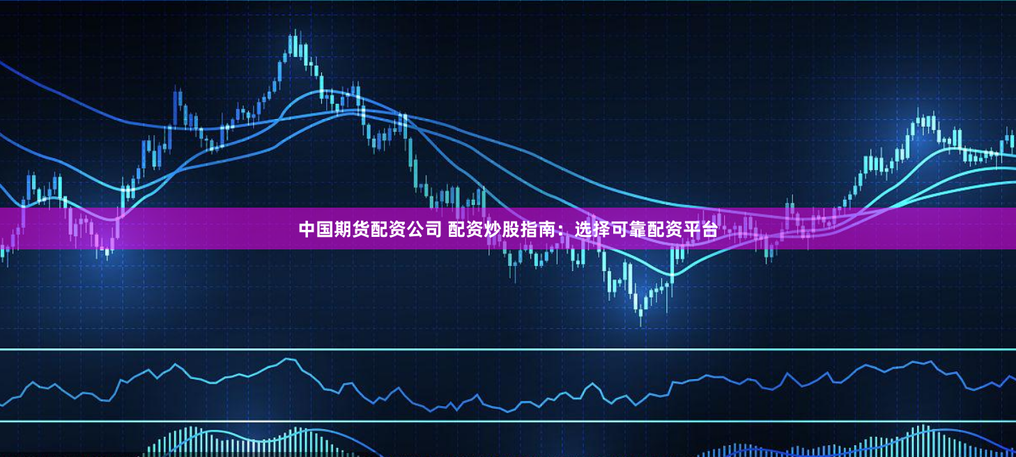 中国期货配资公司 配资炒股指南：选择可靠配资平台