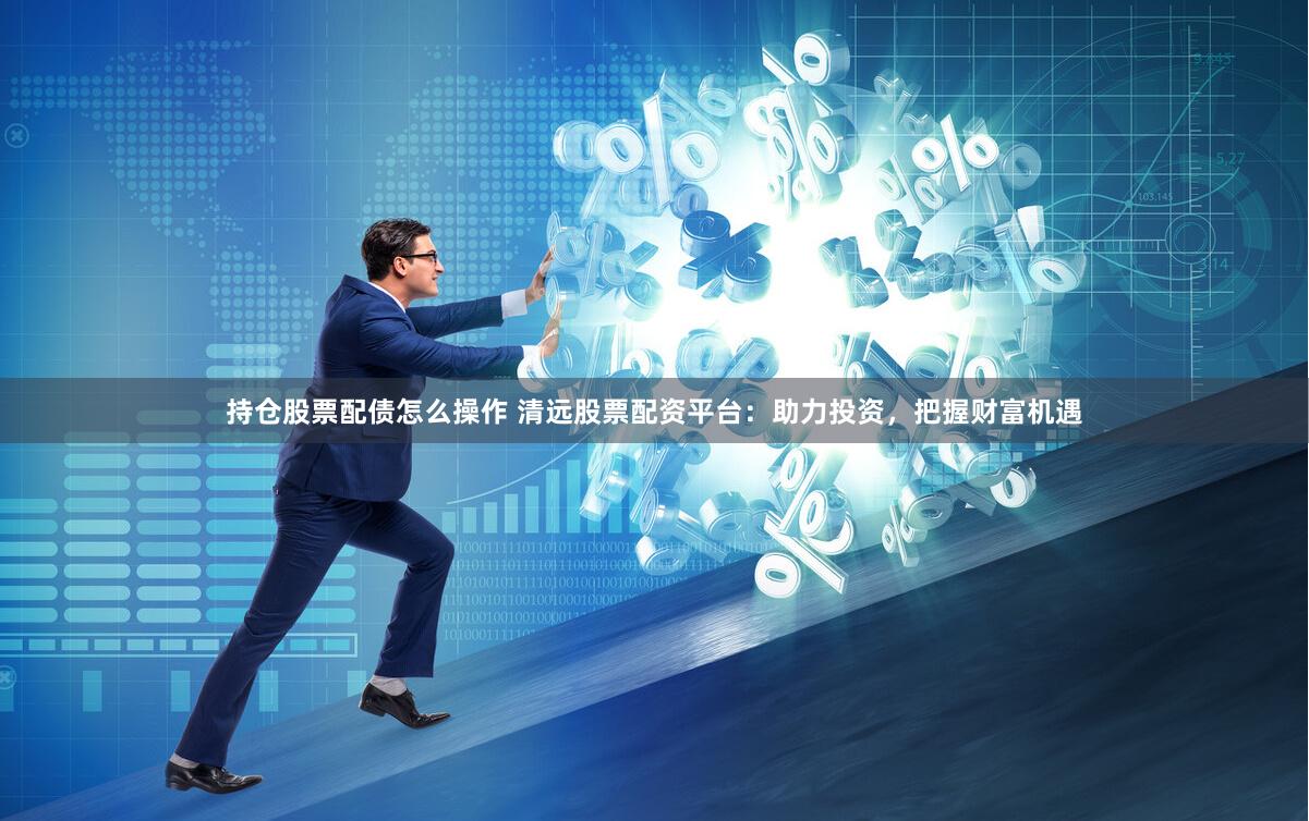 持仓股票配债怎么操作 清远股票配资平台：助力投资，把握财富机遇