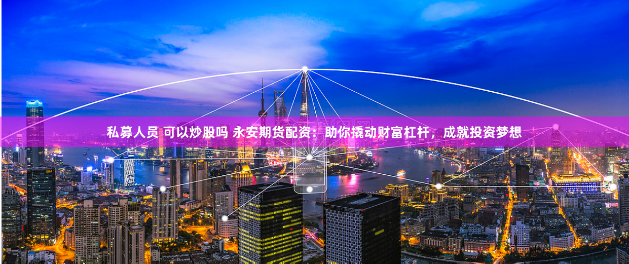 私募人员 可以炒股吗 永安期货配资：助你撬动财富杠杆，成就投资梦想