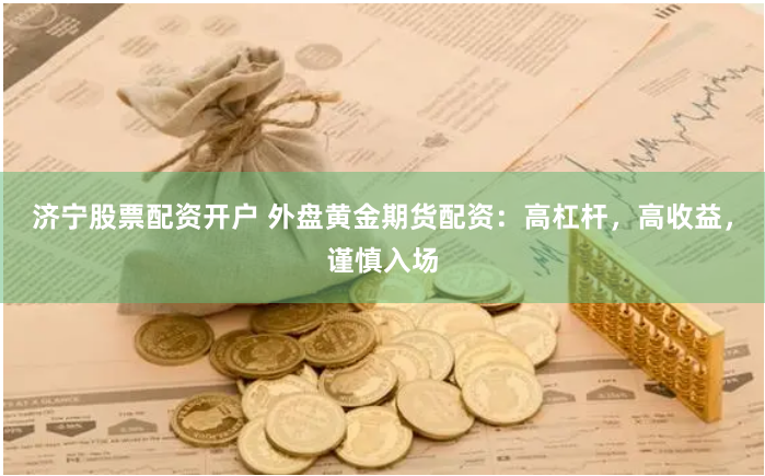 济宁股票配资开户 外盘黄金期货配资：高杠杆，高收益，谨慎入场