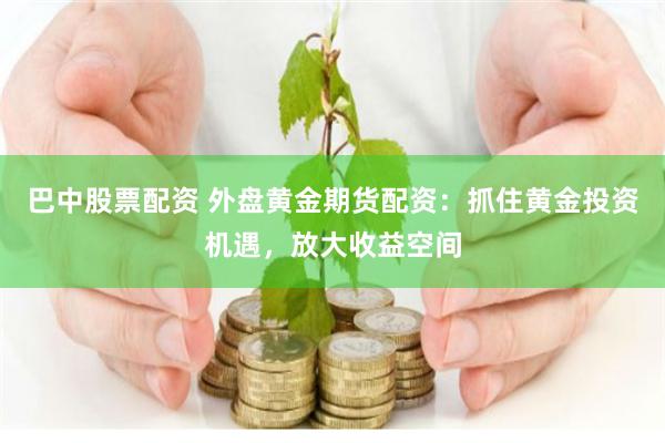 巴中股票配资 外盘黄金期货配资：抓住黄金投资机遇，放大收益空间
