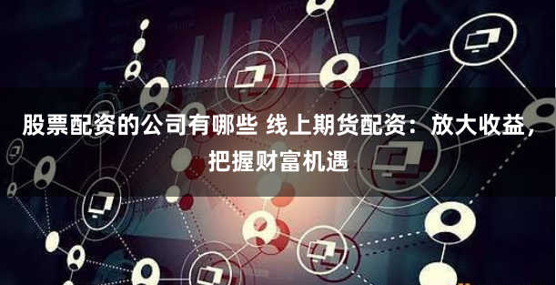 股票配资的公司有哪些 线上期货配资：放大收益，把握财富机遇