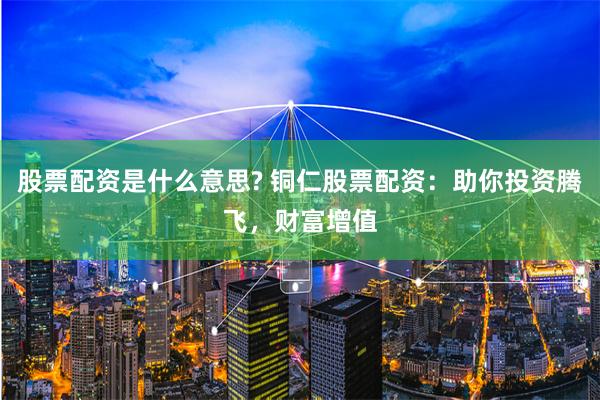 股票配资是什么意思? 铜仁股票配资：助你投资腾飞，财富增值