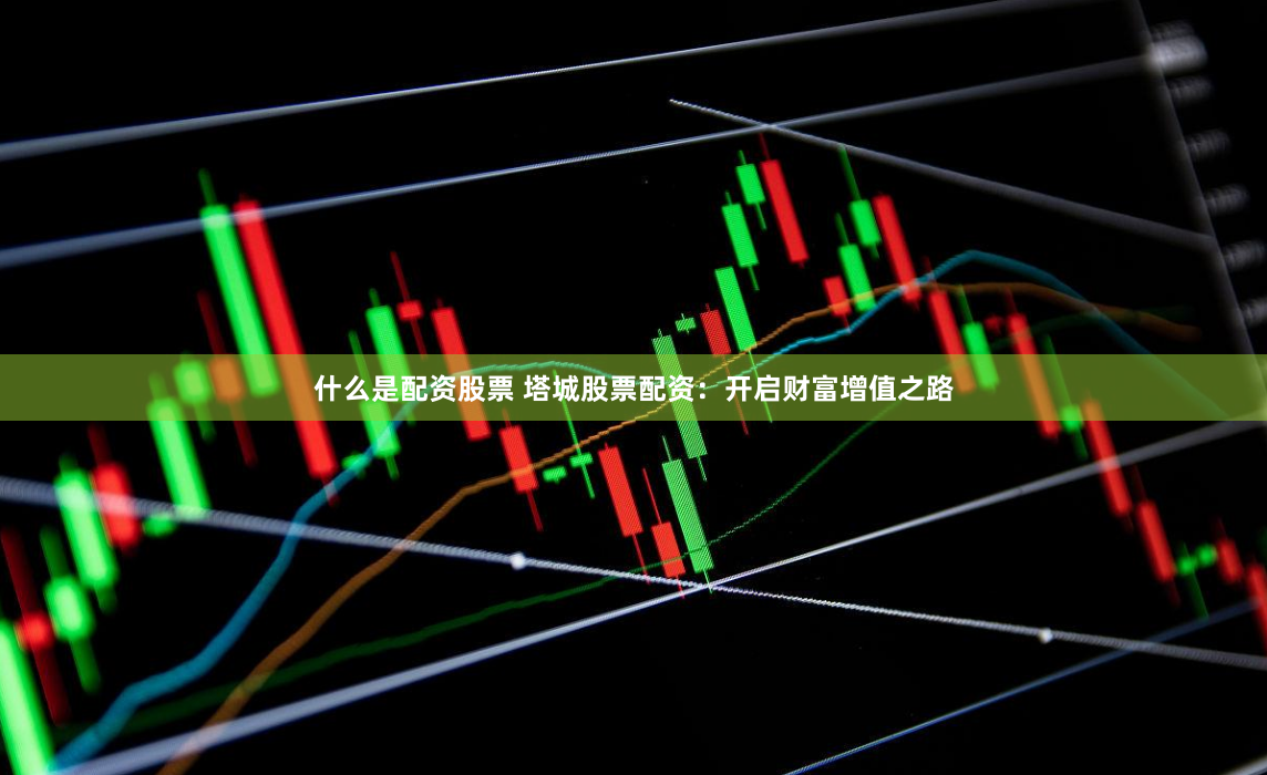什么是配资股票 塔城股票配资：开启财富增值之路
