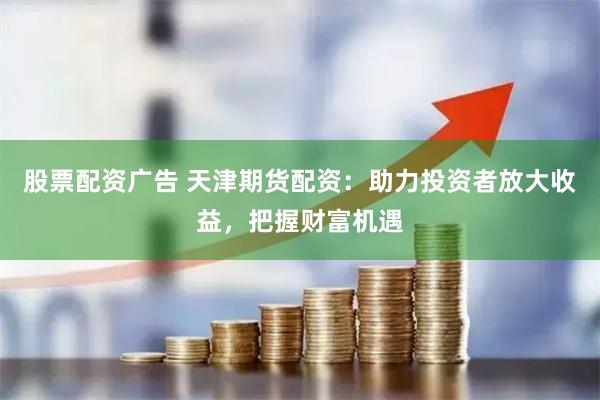 股票配资广告 天津期货配资：助力投资者放大收益，把握财富机遇
