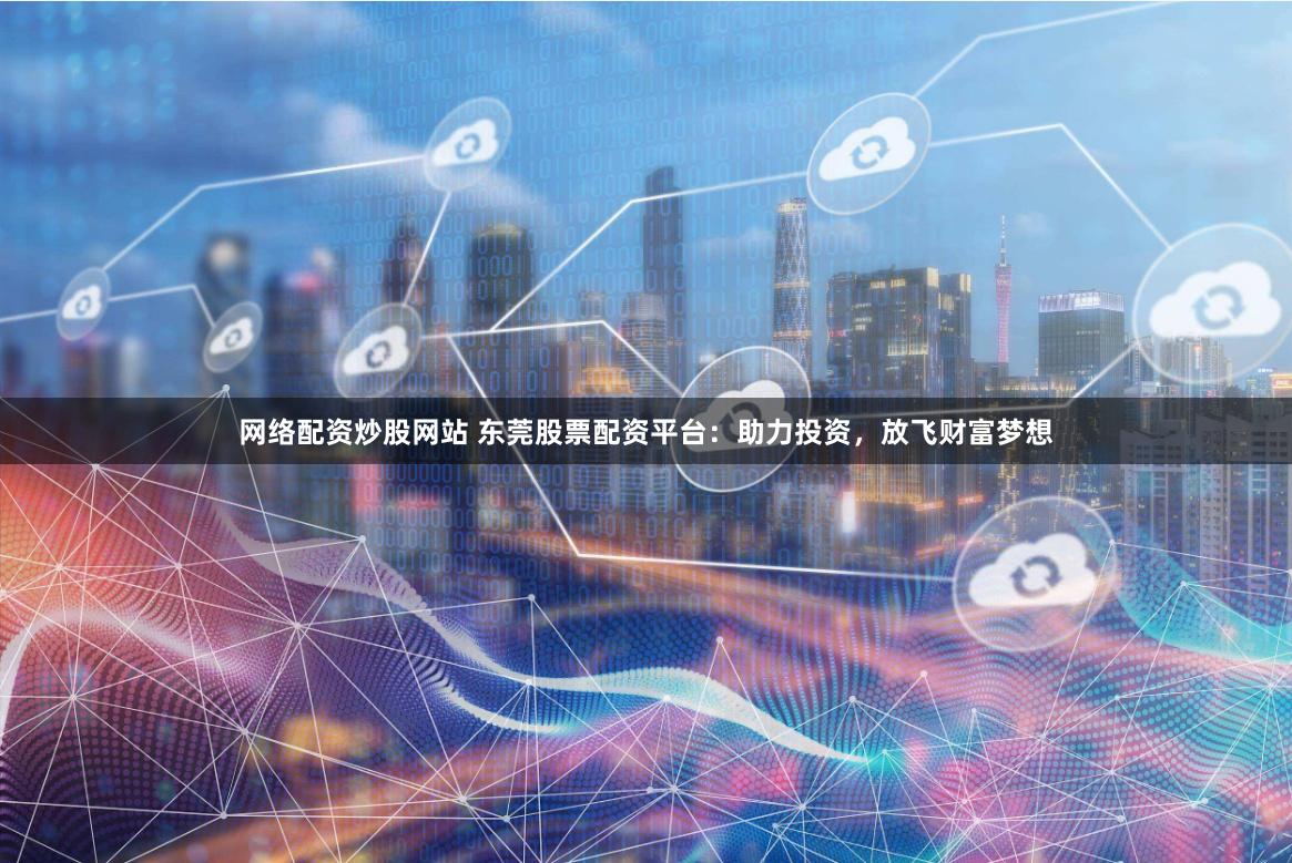 网络配资炒股网站 东莞股票配资平台：助力投资，放飞财富梦想