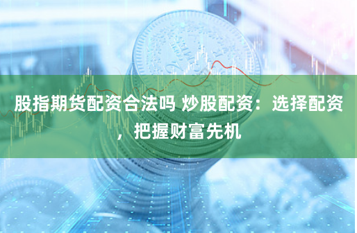股指期货配资合法吗 炒股配资：选择配资，把握财富先机