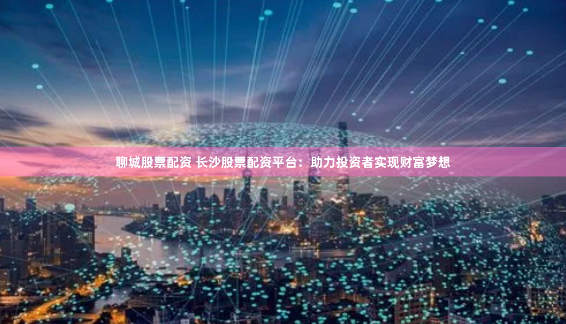 聊城股票配资 长沙股票配资平台：助力投资者实现财富梦想