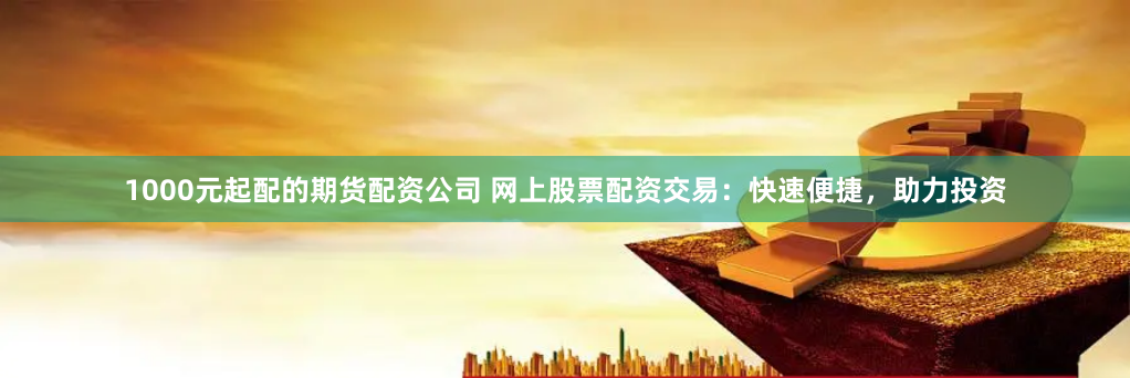 1000元起配的期货配资公司 网上股票配资交易：快速便捷，助力投资