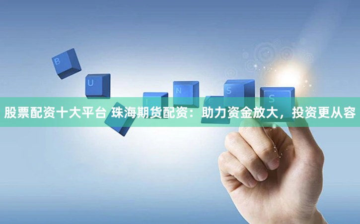 股票配资十大平台 珠海期货配资：助力资金放大，投资更从容