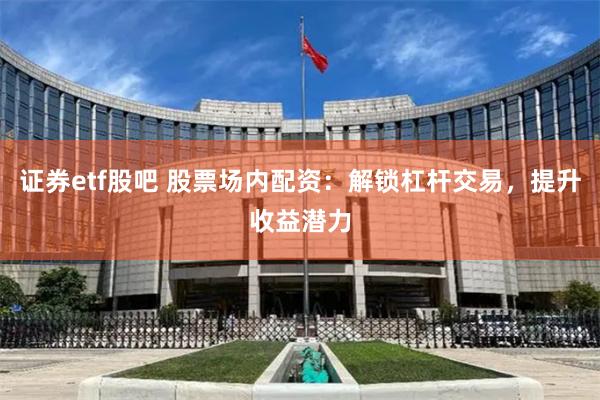 证券etf股吧 股票场内配资：解锁杠杆交易，提升收益潜力