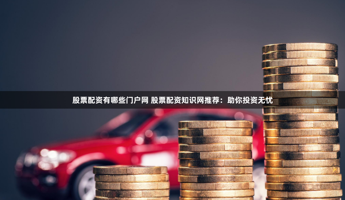 股票配资有哪些门户网 股票配资知识网推荐：助你投资无忧