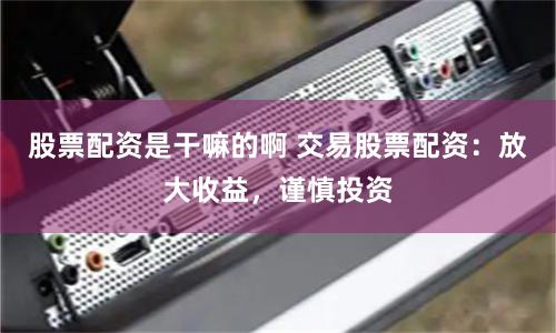 股票配资是干嘛的啊 交易股票配资：放大收益，谨慎投资