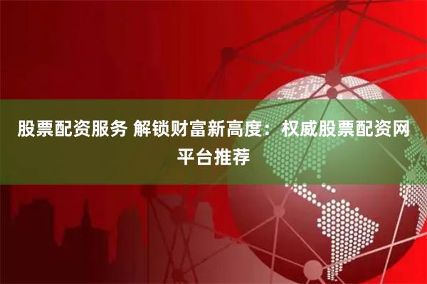 股票配资服务 解锁财富新高度:权威股票配资网平台推荐