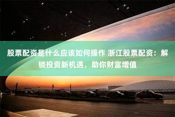 股票配资是什么应该如何操作 浙江股票配资：解锁投资新机遇，助你财富增值