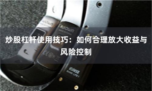 炒股杠杆使用技巧：如何合理放大收益与风险控制