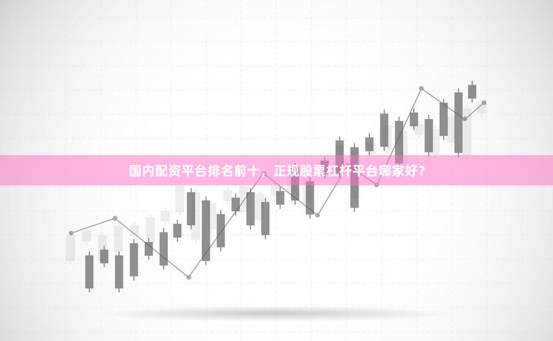 国内配资平台排名前十，正规股票杠杆平台哪家好？