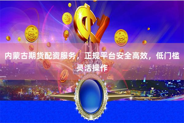 内蒙古期货配资服务，正规平台安全高效，低门槛灵活操作