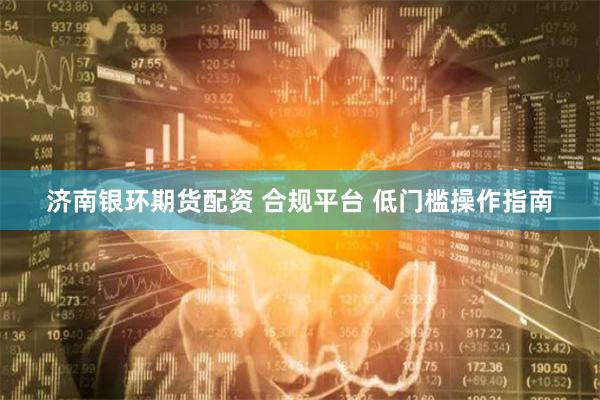 济南银环期货配资 合规平台 低门槛操作指南